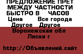 ПРЕДЛОЖЕНИЕ ПРЕТ МЕЖДУ ЧАСТНОСТИ БЫСТРО В 72 ЧАСОВ › Цена ­ 0 - Все города Другое » Другое   . Воронежская обл.,Лиски г.